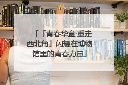「青春华章·重走西北角」闪耀在博物馆里的青春力量